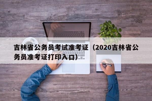 吉林省公务员考试准考证（2020吉林省公务员准考证打印入口）