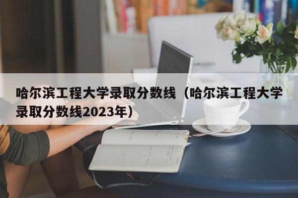 哈尔滨工程大学录取分数线（哈尔滨工程大学录取分数线2023年）