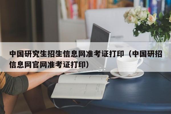 中国研究生招生信息网准考证打印（中国研招信息网官网准考证打印）