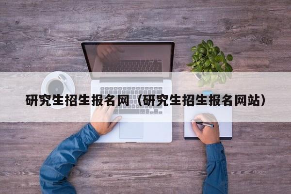 研究生招生报名网（研究生招生报名网站）