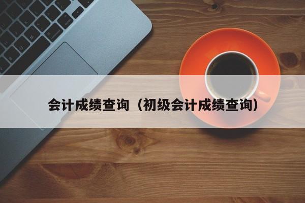 会计成绩查询（初级会计成绩查询）