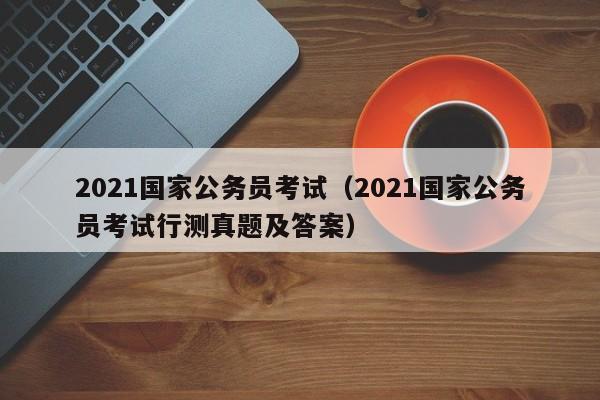 2021国家公务员考试（2021国家公务员考试行测真题及答案）