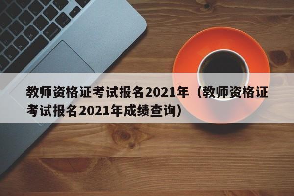 教师资格证考试报名2021年（教师资格证考试报名2021年成绩查询）