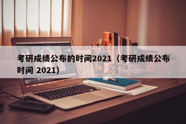 考研成绩公布的时间2021（考研成绩公布时间 2021）