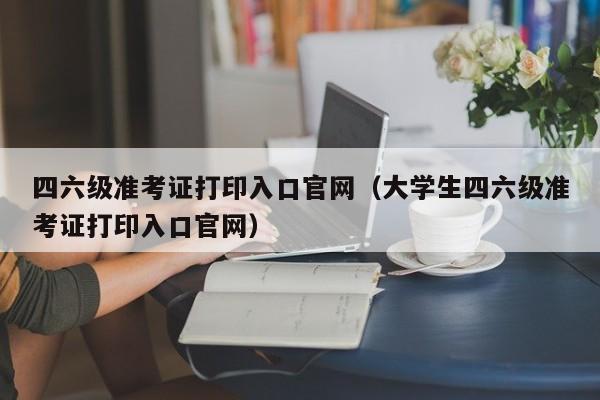 四六级准考证打印入口官网（大学生四六级准考证打印入口官网）