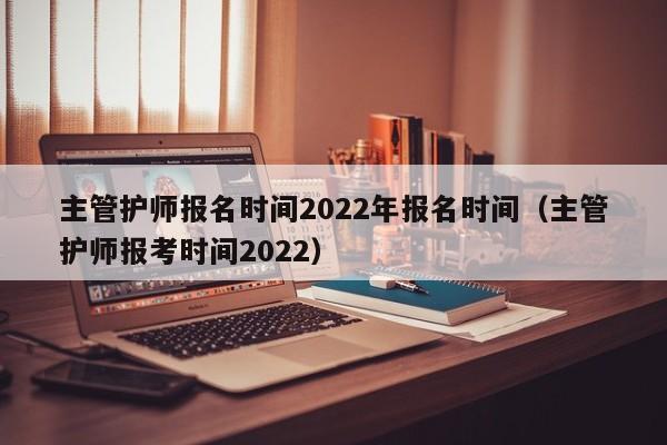 主管护师报名时间2022年报名时间（主管护师报考时间2022）