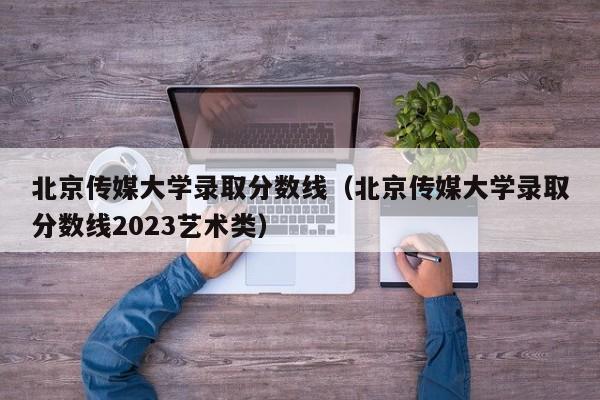 北京传媒大学录取分数线（北京传媒大学录取分数线2023艺术类）