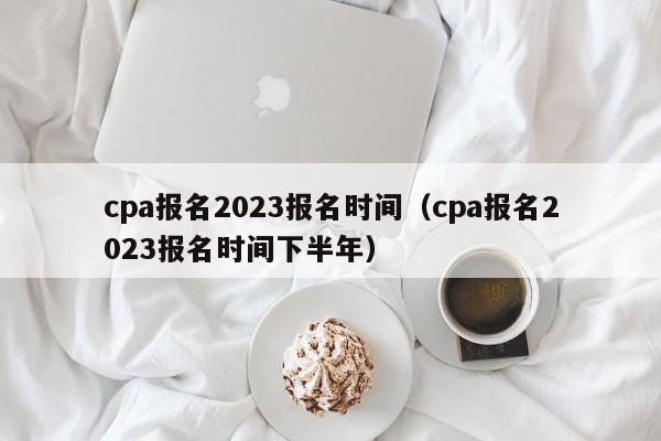 cpa报名2023报名时间（cpa报名2023报名时间下半年）