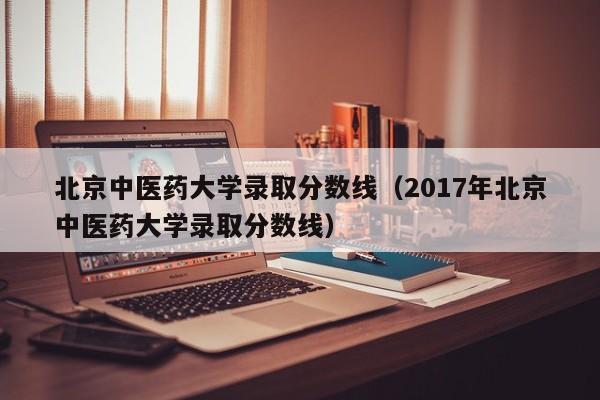 北京中医药大学录取分数线（2017年北京中医药大学录取分数线）