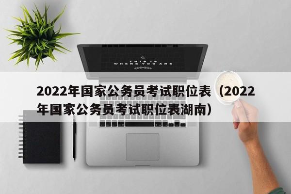 2022年国家公务员考试职位表（2022年国家公务员考试职位表湖南）