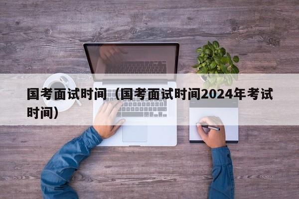 国考面试时间（国考面试时间2024年考试时间）