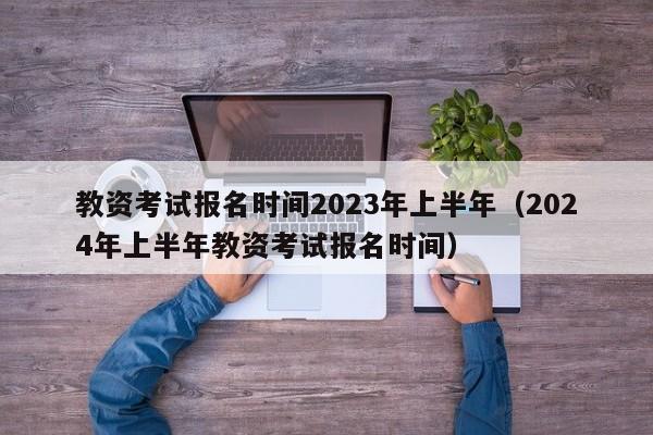 教资考试报名时间2023年上半年（2024年上半年教资考试报名时间）