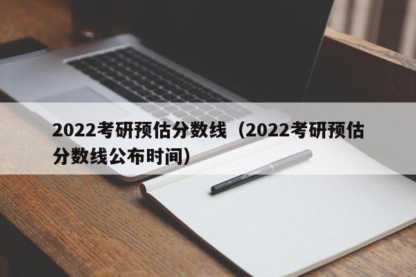 2022考研预估分数线（2022考研预估分数线公布时间）