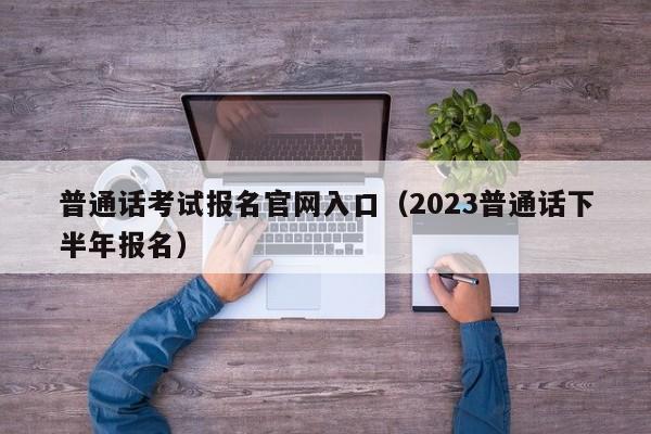 普通话考试报名官网入口（2023普通话下半年报名）