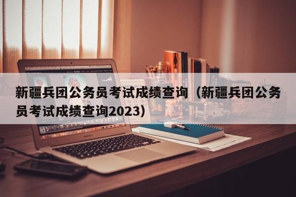 新疆兵团公务员考试成绩查询（新疆兵团公务员考试成绩查询2023）