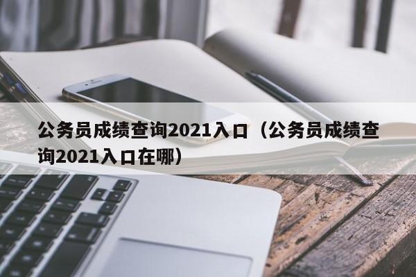 公务员成绩查询2021入口（公务员成绩查询2021入口在哪）