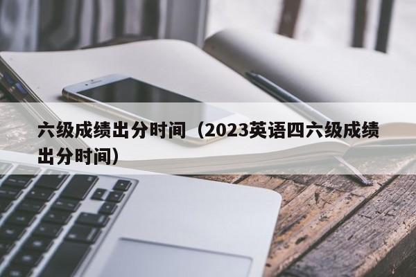 六级成绩出分时间（2023英语四六级成绩出分时间）