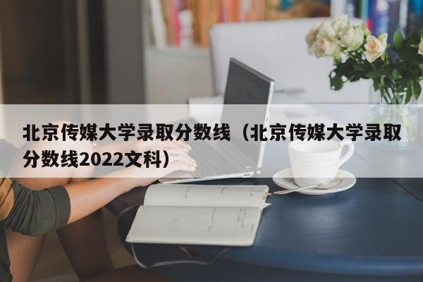 北京传媒大学录取分数线（北京传媒大学录取分数线2022文科）