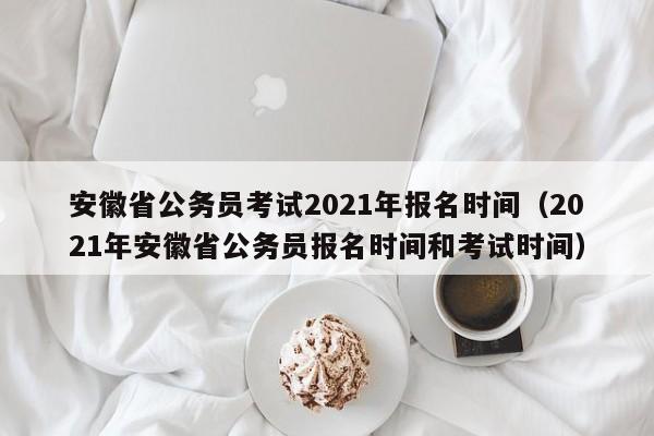 安徽省公务员考试2021年报名时间（2021年安徽省公务员报名时间和考试时间）