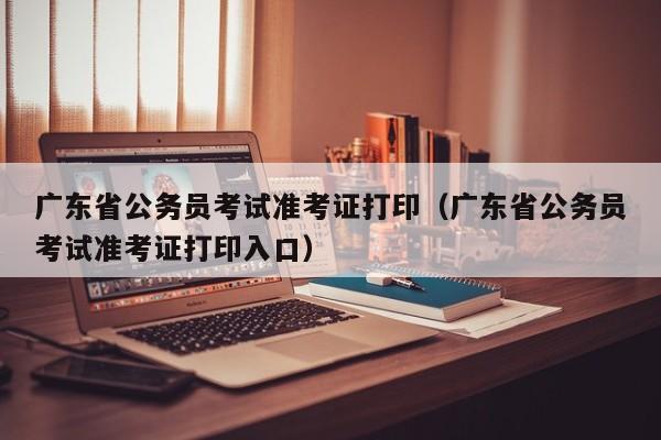 广东省公务员考试准考证打印（广东省公务员考试准考证打印入口）