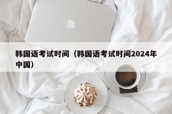 韩国语考试时间（韩国语考试时间2024年中国）