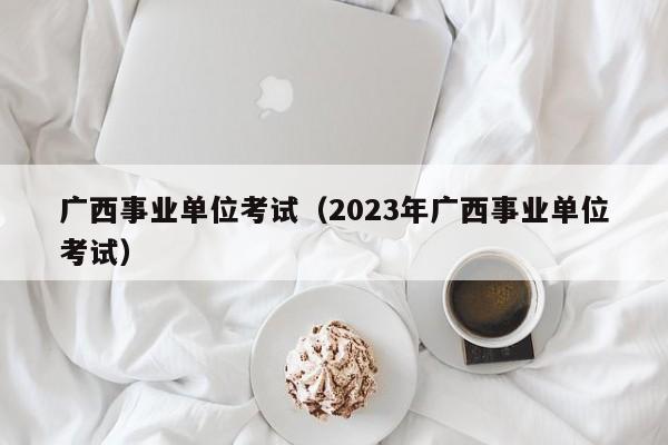 广西事业单位考试（2023年广西事业单位考试）