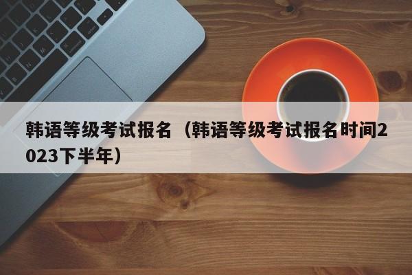 韩语等级考试报名（韩语等级考试报名时间2023下半年）