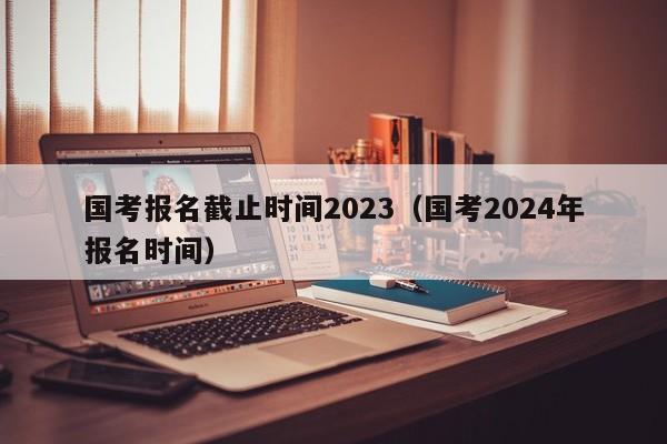 国考报名截止时间2023（国考2024年报名时间）