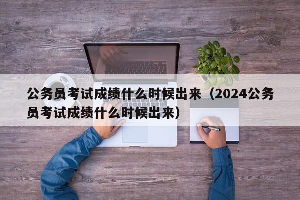 公务员考试成绩什么时候出来（2024公务员考试成绩什么时候出来）