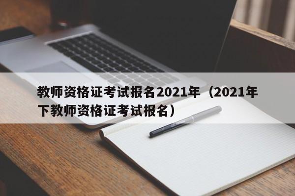 教师资格证考试报名2021年（2021年下教师资格证考试报名）