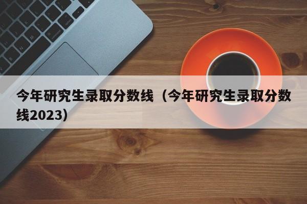 今年研究生录取分数线（今年研究生录取分数线2023）