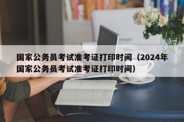 国家公务员考试准考证打印时间（2024年国家公务员考试准考证打印时间）