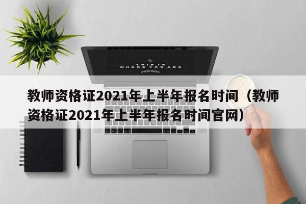 教师资格证2021年上半年报名时间（教师资格证2021年上半年报名时间官网）