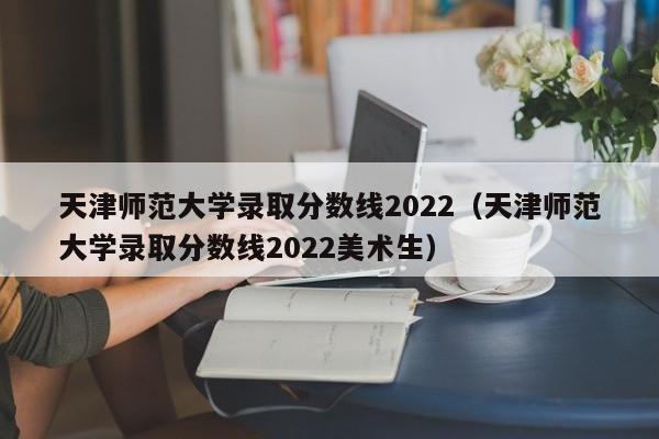 天津师范大学录取分数线2022（天津师范大学录取分数线2022美术生）