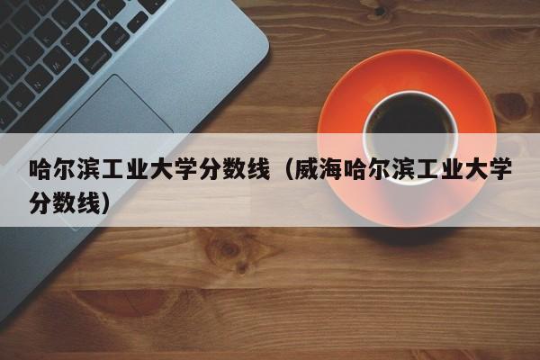 哈尔滨工业大学分数线（威海哈尔滨工业大学分数线）