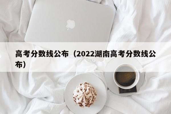 高考分数线公布（2022湖南高考分数线公布）