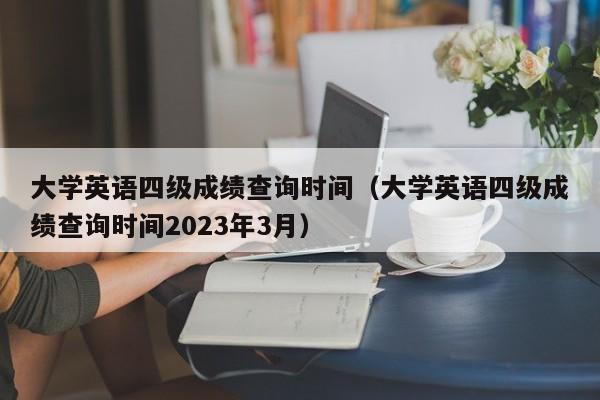 大学英语四级成绩查询时间（大学英语四级成绩查询时间2023年3月）