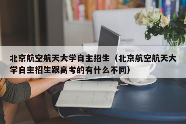 北京航空航天大学自主招生（北京航空航天大学自主招生跟高考的有什么不同）