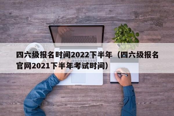 四六级报名时间2022下半年（四六级报名官网2021下半年考试时间）