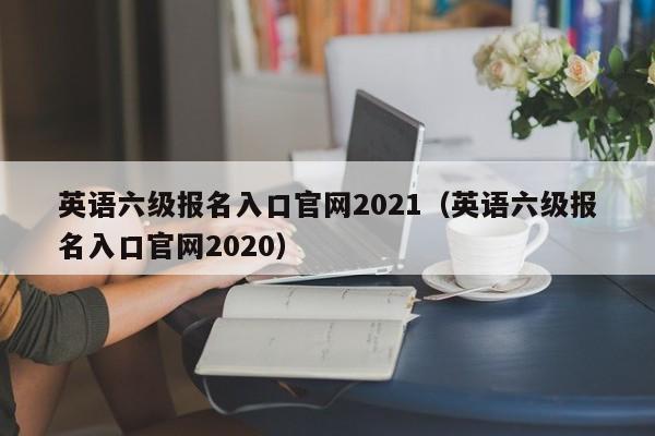 英语六级报名入口官网2021（英语六级报名入口官网2020）