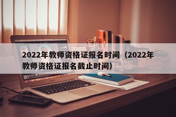 2022年教师资格证报名时间（2022年教师资格证报名截止时间）