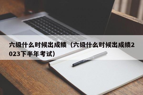 六级什么时候出成绩（六级什么时候出成绩2023下半年考试）