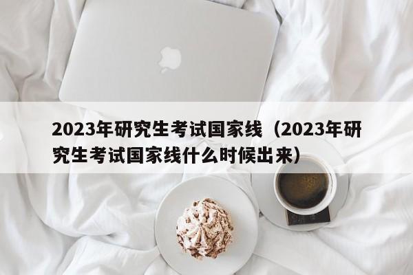 2023年研究生考试国家线（2023年研究生考试国家线什么时候出来）