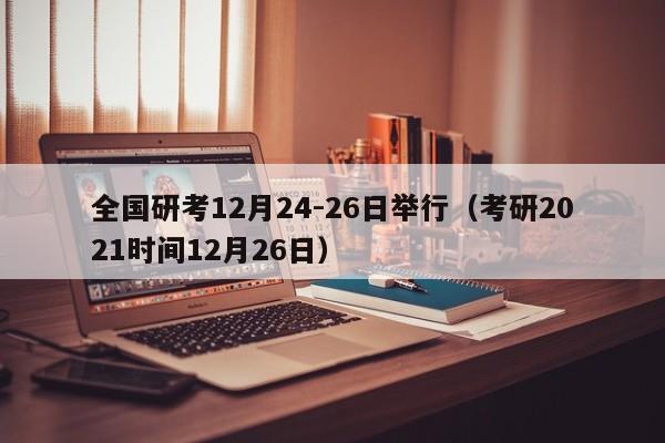 全国研考12月24-26日举行（考研2021时间12月26日）