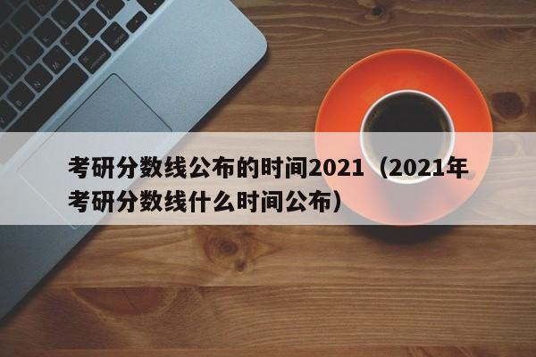 考研分数线公布的时间2021（2021年考研分数线什么时间公布）