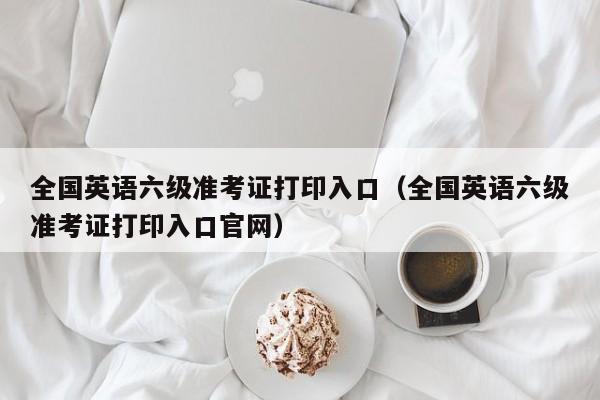 全国英语六级准考证打印入口（全国英语六级准考证打印入口官网）