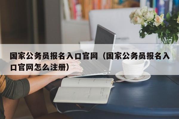 国家公务员报名入口官网（国家公务员报名入口官网怎么注册）