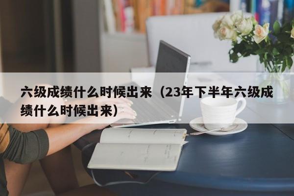 六级成绩什么时候出来（23年下半年六级成绩什么时候出来）