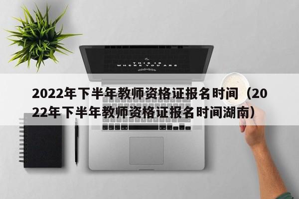 2022年下半年教师资格证报名时间（2022年下半年教师资格证报名时间湖南）