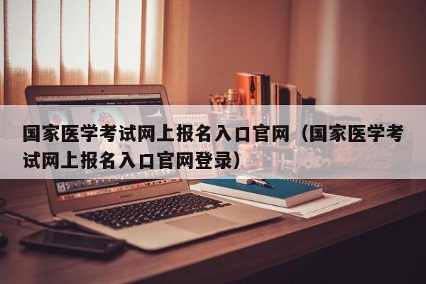 国家医学考试网上报名入口官网（国家医学考试网上报名入口官网登录）